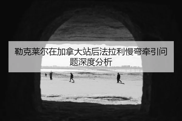 勒克莱尔在加拿大站后法拉利慢弯牵引问题深度分析