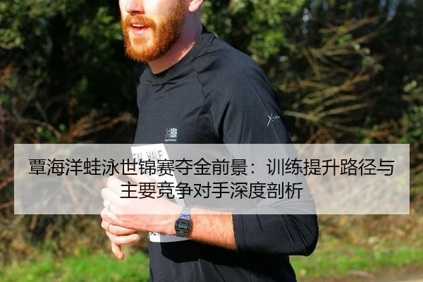 覃海洋蛙泳世锦赛夺金前景：训练提升路径与主要竞争对手深度剖析