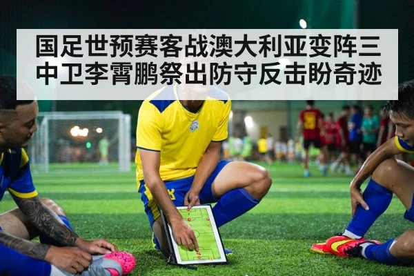 国足世预赛客战澳大利亚变阵三中卫李霄鹏祭出防守反击盼奇迹